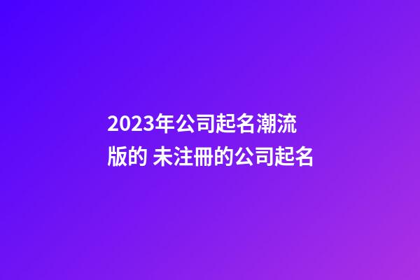2023年公司起名潮流版的 未注冊的公司起名